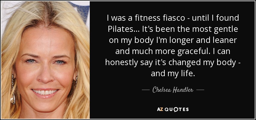 I was a fitness fiasco - until I found Pilates . . . It's been the most gentle on my body I'm longer and leaner and much more graceful. I can honestly say it's changed my body - and my life. - Chelsea Handler