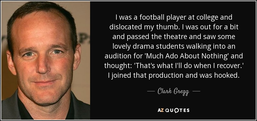 I was a football player at college and dislocated my thumb. I was out for a bit and passed the theatre and saw some lovely drama students walking into an audition for 'Much Ado About Nothing' and thought: 'That's what I'll do when I recover.' I joined that production and was hooked. - Clark Gregg