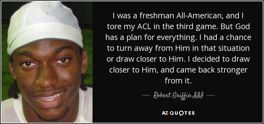 I was a freshman All-American, and I tore my ACL in the third game. But God has a plan for everything. I had a chance to turn away from Him in that situation or draw closer to Him. I decided to draw closer to Him, and came back stronger from it. - Robert Griffin III