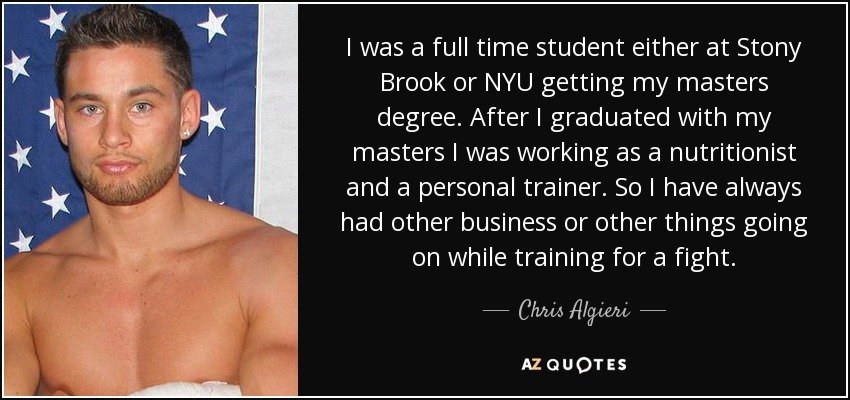 I was a full time student either at Stony Brook or NYU getting my masters degree. After I graduated with my masters I was working as a nutritionist and a personal trainer. So I have always had other business or other things going on while training for a fight. - Chris Algieri