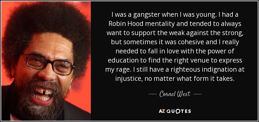 I was a gangster when I was young. I had a Robin Hood mentality and tended to always want to support the weak against the strong, but sometimes it was cohesive and I really needed to fall in love with the power of education to find the right venue to express my rage. I still have a righteous indignation at injustice, no matter what form it takes. - Cornel West