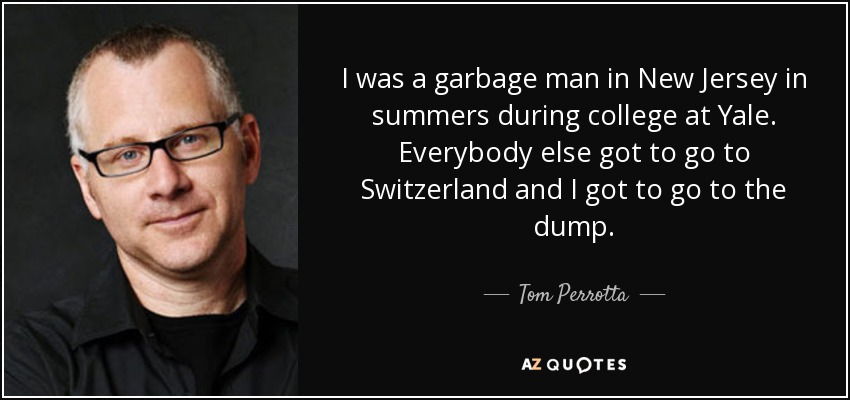 I was a garbage man in New Jersey in summers during college at Yale. Everybody else got to go to Switzerland and I got to go to the dump. - Tom Perrotta