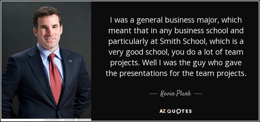 I was a general business major, which meant that in any business school and particularly at Smith School, which is a very good school, you do a lot of team projects. Well I was the guy who gave the presentations for the team projects. - Kevin Plank