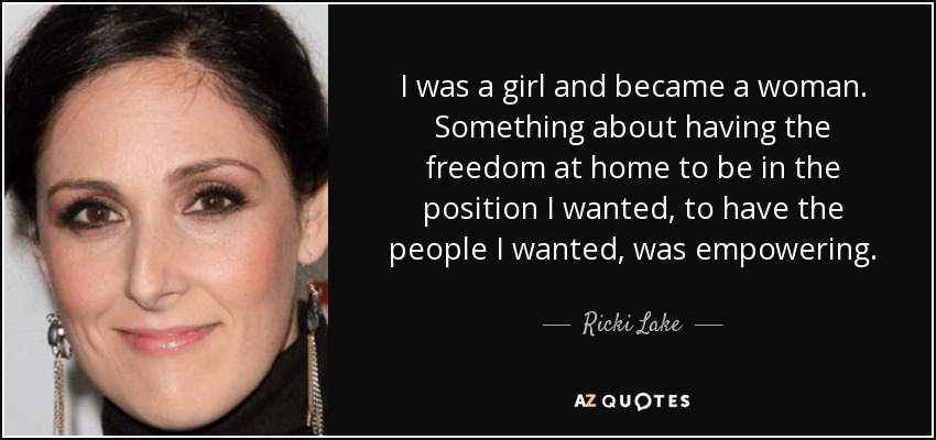 I was a girl and became a woman. Something about having the freedom at home to be in the position I wanted, to have the people I wanted, was empowering. - Ricki Lake