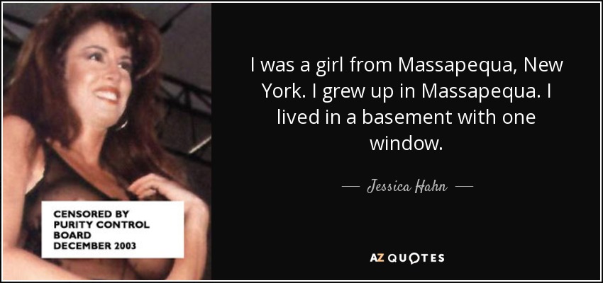 I was a girl from Massapequa, New York. I grew up in Massapequa. I lived in a basement with one window. - Jessica Hahn