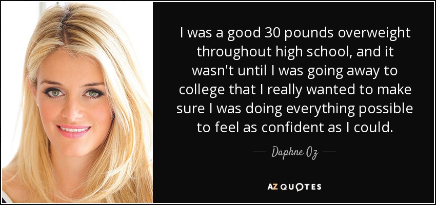 I was a good 30 pounds overweight throughout high school, and it wasn't until I was going away to college that I really wanted to make sure I was doing everything possible to feel as confident as I could. - Daphne Oz