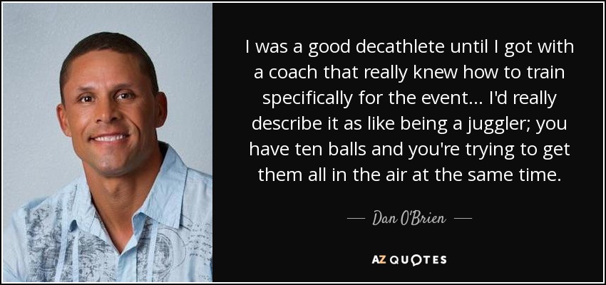 I was a good decathlete until I got with a coach that really knew how to train specifically for the event... I'd really describe it as like being a juggler; you have ten balls and you're trying to get them all in the air at the same time. - Dan O'Brien