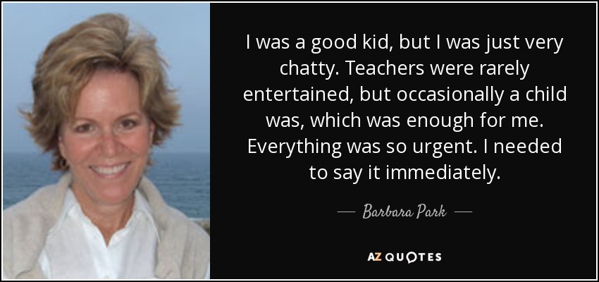 I was a good kid, but I was just very chatty. Teachers were rarely entertained, but occasionally a child was, which was enough for me. Everything was so urgent. I needed to say it immediately. - Barbara Park