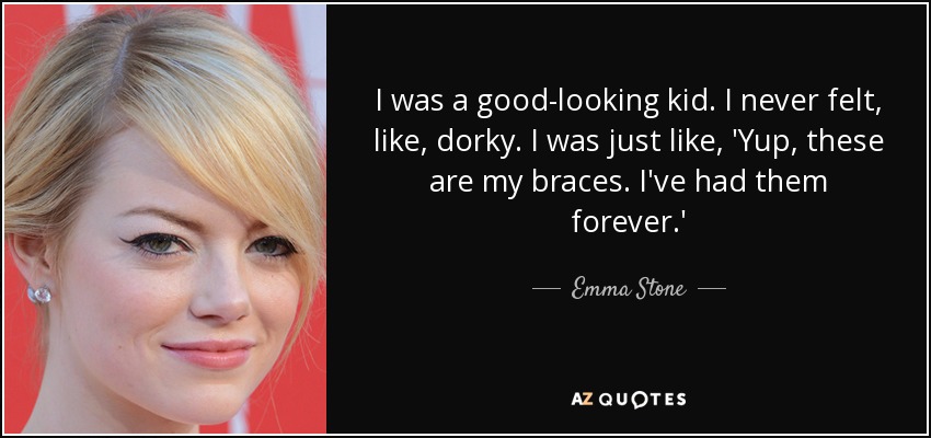 I was a good-looking kid. I never felt, like, dorky. I was just like, 'Yup, these are my braces. I've had them forever.' - Emma Stone