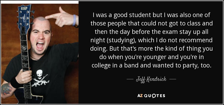 I was a good student but I was also one of those people that could not got to class and then the day before the exam stay up all night (studying), which I do not recommend doing. But that's more the kind of thing you do when you're younger and you're in college in a band and wanted to party, too. - Jeff Kendrick