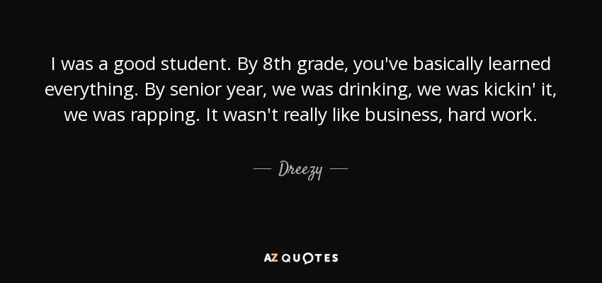 I was a good student. By 8th grade, you've basically learned everything. By senior year, we was drinking, we was kickin' it, we was rapping. It wasn't really like business, hard work. - Dreezy