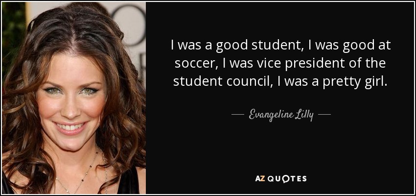 I was a good student, I was good at soccer, I was vice president of the student council, I was a pretty girl. - Evangeline Lilly
