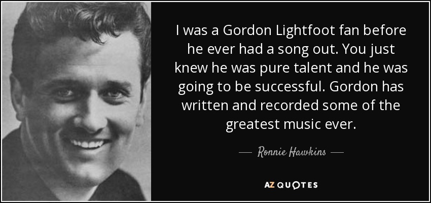 I was a Gordon Lightfoot fan before he ever had a song out. You just knew he was pure talent and he was going to be successful. Gordon has written and recorded some of the greatest music ever. - Ronnie Hawkins
