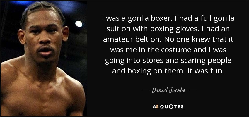 I was a gorilla boxer. I had a full gorilla suit on with boxing gloves. I had an amateur belt on. No one knew that it was me in the costume and I was going into stores and scaring people and boxing on them. It was fun. - Daniel Jacobs