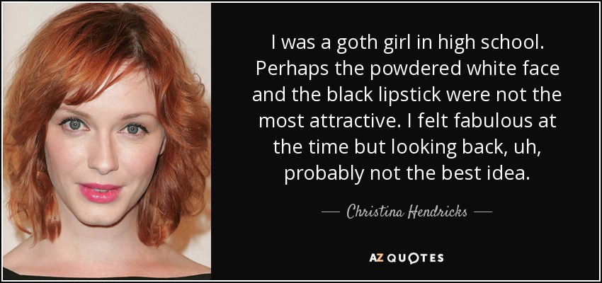 I was a goth girl in high school. Perhaps the powdered white face and the black lipstick were not the most attractive. I felt fabulous at the time but looking back, uh, probably not the best idea. - Christina Hendricks