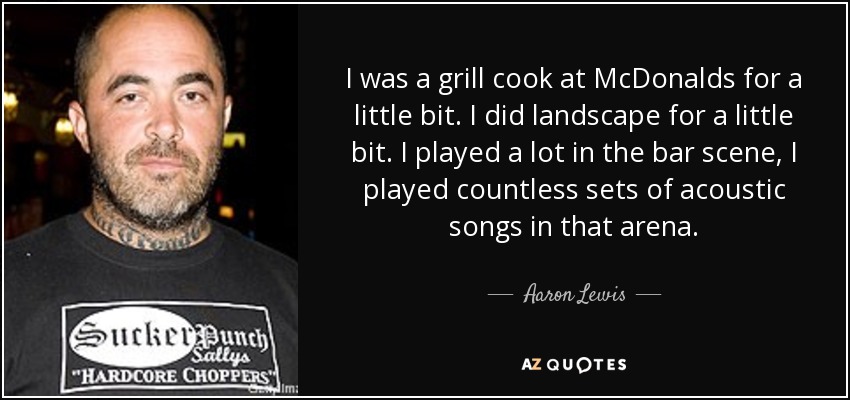 I was a grill cook at McDonalds for a little bit. I did landscape for a little bit. I played a lot in the bar scene, I played countless sets of acoustic songs in that arena. - Aaron Lewis