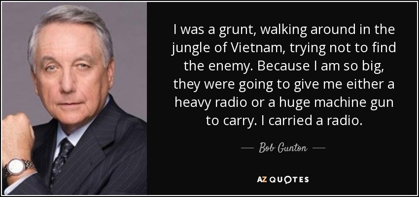 I was a grunt, walking around in the jungle of Vietnam, trying not to find the enemy. Because I am so big, they were going to give me either a heavy radio or a huge machine gun to carry. I carried a radio. - Bob Gunton