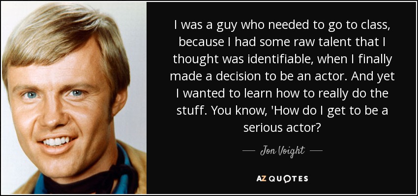 I was a guy who needed to go to class, because I had some raw talent that I thought was identifiable, when I finally made a decision to be an actor. And yet I wanted to learn how to really do the stuff. You know, 'How do I get to be a serious actor? - Jon Voight