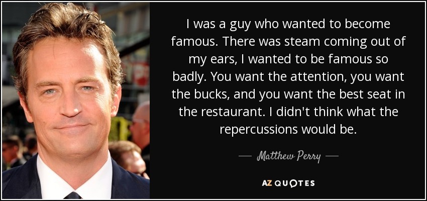 I was a guy who wanted to become famous. There was steam coming out of my ears, I wanted to be famous so badly. You want the attention, you want the bucks, and you want the best seat in the restaurant. I didn't think what the repercussions would be. - Matthew Perry