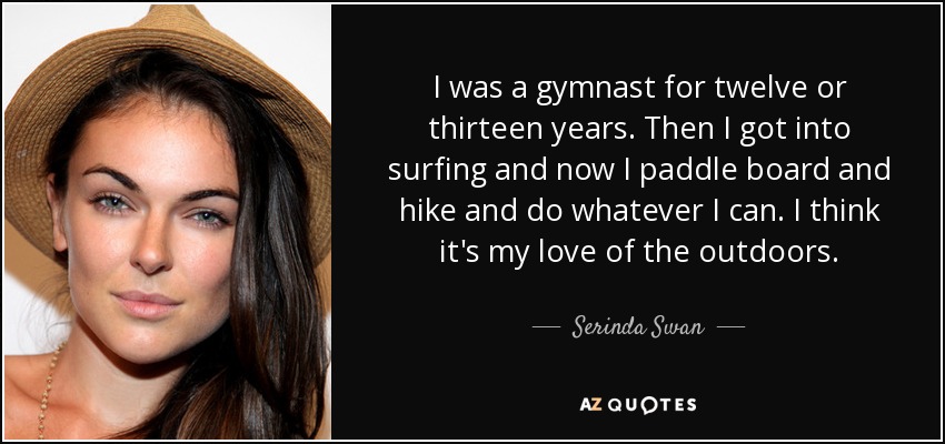 I was a gymnast for twelve or thirteen years. Then I got into surfing and now I paddle board and hike and do whatever I can. I think it's my love of the outdoors. - Serinda Swan