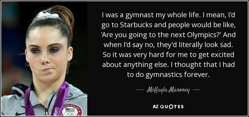 I was a gymnast my whole life. I mean, I'd go to Starbucks and people would be like, 'Are you going to the next Olympics?' And when I'd say no, they'd literally look sad. So it was very hard for me to get excited about anything else. I thought that I had to do gymnastics forever. - McKayla Maroney
