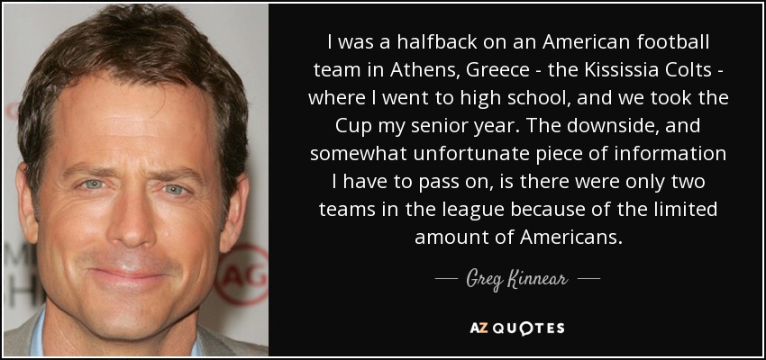 I was a halfback on an American football team in Athens, Greece - the Kississia Colts - where I went to high school, and we took the Cup my senior year. The downside, and somewhat unfortunate piece of information I have to pass on, is there were only two teams in the league because of the limited amount of Americans. - Greg Kinnear