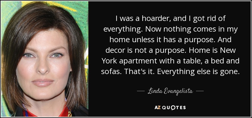 I was a hoarder, and I got rid of everything. Now nothing comes in my home unless it has a purpose. And decor is not a purpose. Home is New York apartment with a table, a bed and sofas. That's it. Everything else is gone. - Linda Evangelista