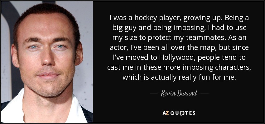 I was a hockey player, growing up. Being a big guy and being imposing, I had to use my size to protect my teammates. As an actor, I've been all over the map, but since I've moved to Hollywood, people tend to cast me in these more imposing characters, which is actually really fun for me. - Kevin Durand