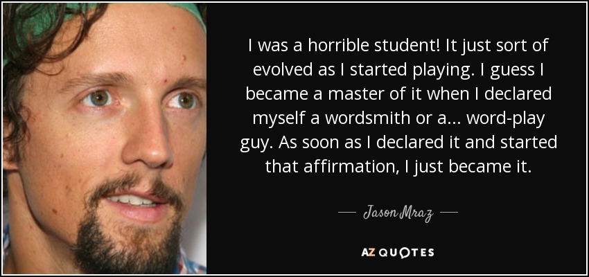 I was a horrible student! It just sort of evolved as I started playing. I guess I became a master of it when I declared myself a wordsmith or a... word-play guy. As soon as I declared it and started that affirmation, I just became it. - Jason Mraz