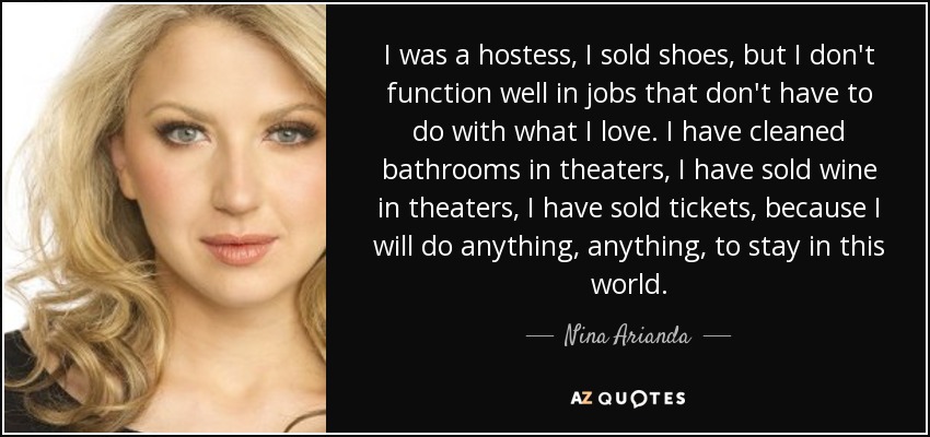 I was a hostess, I sold shoes, but I don't function well in jobs that don't have to do with what I love. I have cleaned bathrooms in theaters, I have sold wine in theaters, I have sold tickets, because I will do anything, anything, to stay in this world. - Nina Arianda