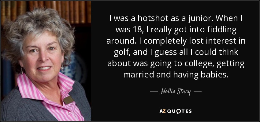 I was a hotshot as a junior. When I was 18, I really got into fiddling around. I completely lost interest in golf, and I guess all I could think about was going to college, getting married and having babies. - Hollis Stacy