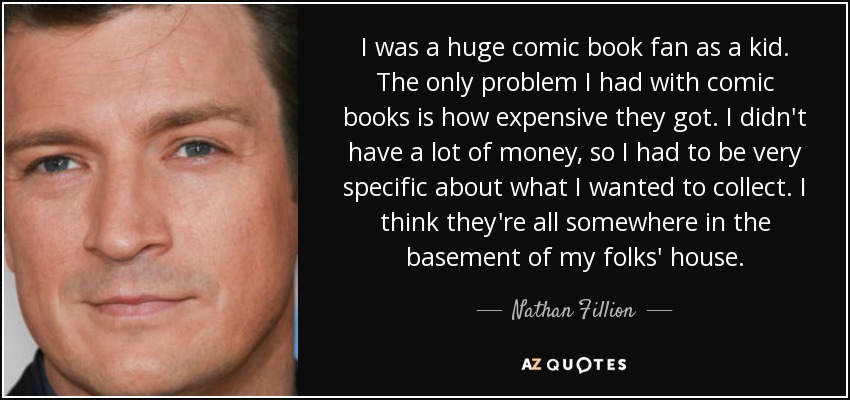 I was a huge comic book fan as a kid. The only problem I had with comic books is how expensive they got. I didn't have a lot of money, so I had to be very specific about what I wanted to collect. I think they're all somewhere in the basement of my folks' house. - Nathan Fillion
