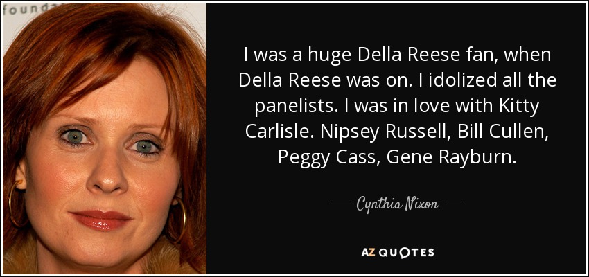 I was a huge Della Reese fan, when Della Reese was on. I idolized all the panelists. I was in love with Kitty Carlisle. Nipsey Russell, Bill Cullen, Peggy Cass, Gene Rayburn. - Cynthia Nixon