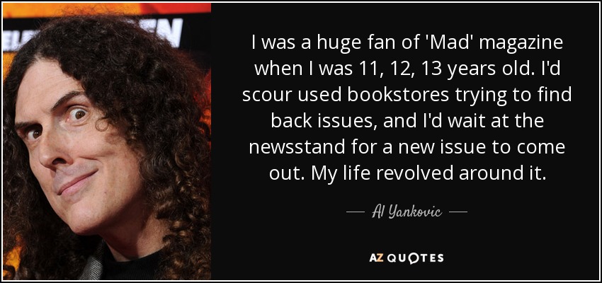 I was a huge fan of 'Mad' magazine when I was 11, 12, 13 years old. I'd scour used bookstores trying to find back issues, and I'd wait at the newsstand for a new issue to come out. My life revolved around it. - Al Yankovic