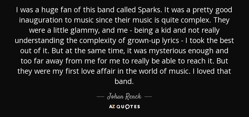 I was a huge fan of this band called Sparks. It was a pretty good inauguration to music since their music is quite complex. They were a little glammy, and me - being a kid and not really understanding the complexity of grown-up lyrics - I took the best out of it. But at the same time, it was mysterious enough and too far away from me for me to really be able to reach it. But they were my first love affair in the world of music. I loved that band. - Johan Renck