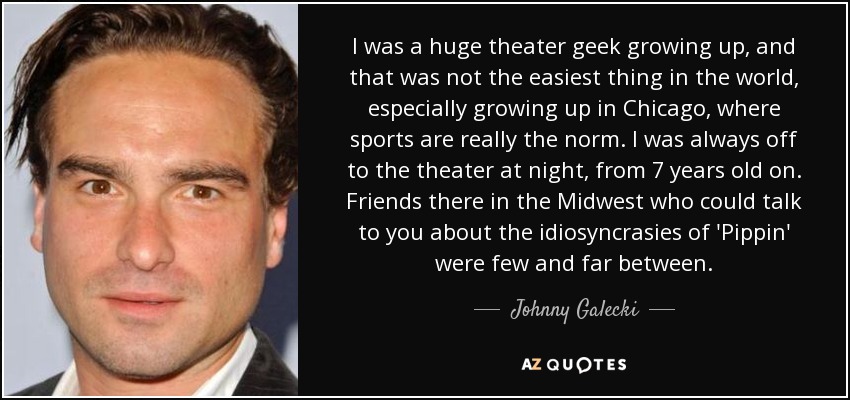 I was a huge theater geek growing up, and that was not the easiest thing in the world, especially growing up in Chicago, where sports are really the norm. I was always off to the theater at night, from 7 years old on. Friends there in the Midwest who could talk to you about the idiosyncrasies of 'Pippin' were few and far between. - Johnny Galecki