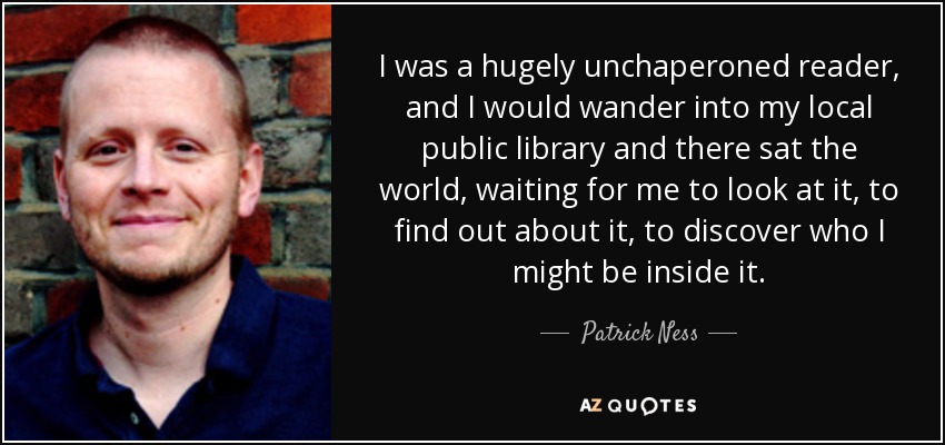 I was a hugely unchaperoned reader, and I would wander into my local public library and there sat the world, waiting for me to look at it, to find out about it, to discover who I might be inside it. - Patrick Ness