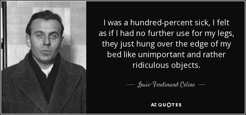 I was a hundred-percent sick, I felt as if I had no further use for my legs, they just hung over the edge of my bed like unimportant and rather ridiculous objects. - Louis-Ferdinand Celine