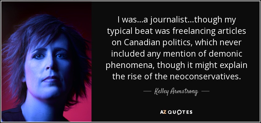 I was...a journalist...though my typical beat was freelancing articles on Canadian politics, which never included any mention of demonic phenomena, though it might explain the rise of the neoconservatives. - Kelley Armstrong