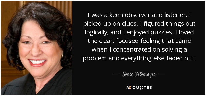 I was a keen observer and listener. I picked up on clues. I figured things out logically, and I enjoyed puzzles. I loved the clear, focused feeling that came when I concentrated on solving a problem and everything else faded out. - Sonia Sotomayor