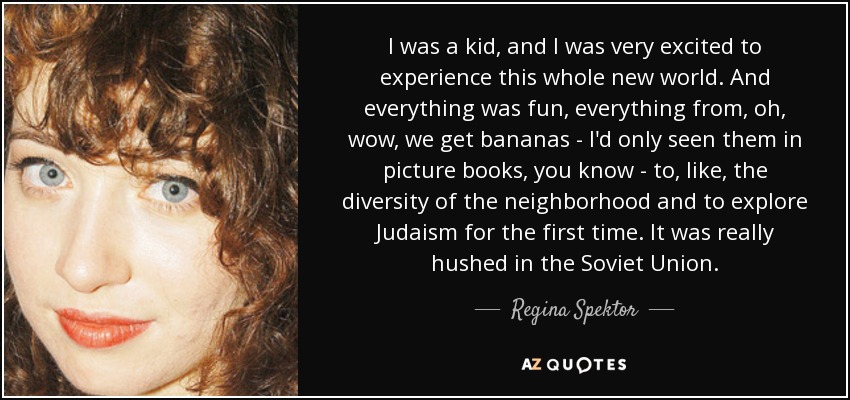 I was a kid, and I was very excited to experience this whole new world. And everything was fun, everything from, oh, wow, we get bananas - I'd only seen them in picture books, you know - to, like, the diversity of the neighborhood and to explore Judaism for the first time. It was really hushed in the Soviet Union. - Regina Spektor