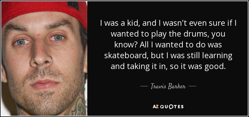 I was a kid, and I wasn't even sure if I wanted to play the drums, you know? All I wanted to do was skateboard, but I was still learning and taking it in, so it was good. - Travis Barker