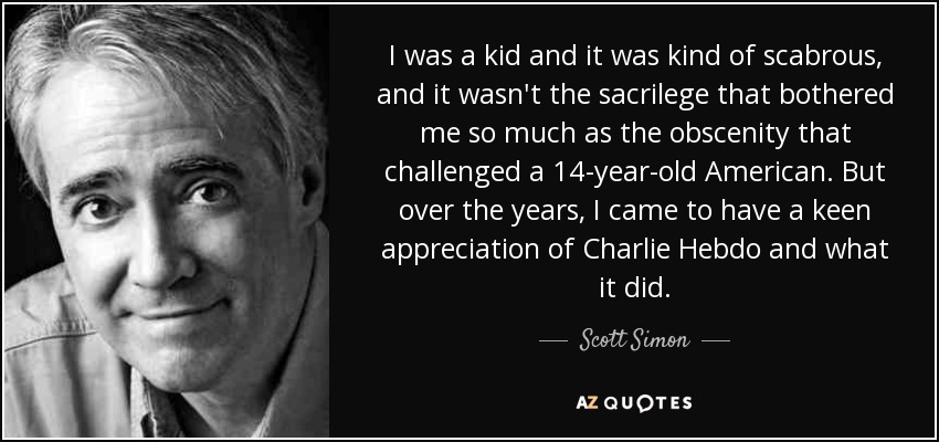 I was a kid and it was kind of scabrous, and it wasn't the sacrilege that bothered me so much as the obscenity that challenged a 14-year-old American. But over the years, I came to have a keen appreciation of Charlie Hebdo and what it did. - Scott Simon