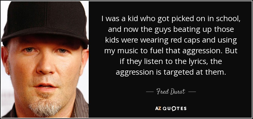 I was a kid who got picked on in school, and now the guys beating up those kids were wearing red caps and using my music to fuel that aggression. But if they listen to the lyrics, the aggression is targeted at them. - Fred Durst