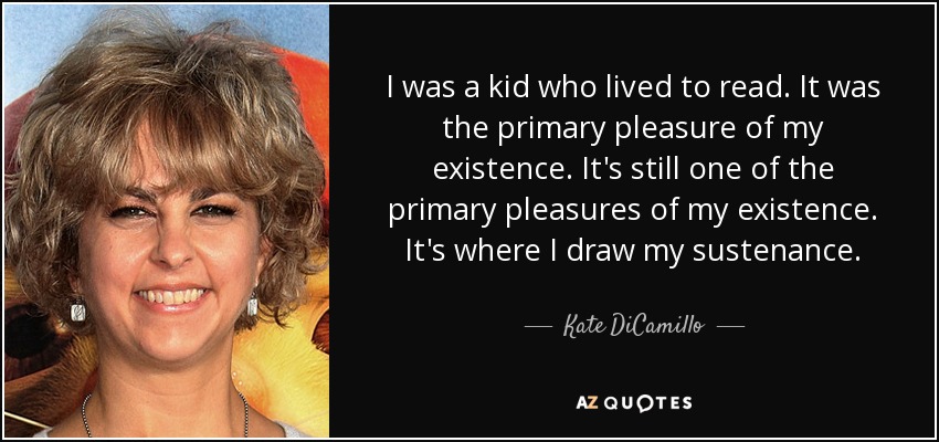 I was a kid who lived to read. It was the primary pleasure of my existence. It's still one of the primary pleasures of my existence. It's where I draw my sustenance. - Kate DiCamillo