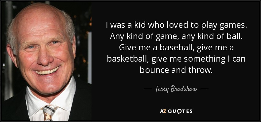 I was a kid who loved to play games. Any kind of game, any kind of ball. Give me a baseball, give me a basketball, give me something I can bounce and throw. - Terry Bradshaw