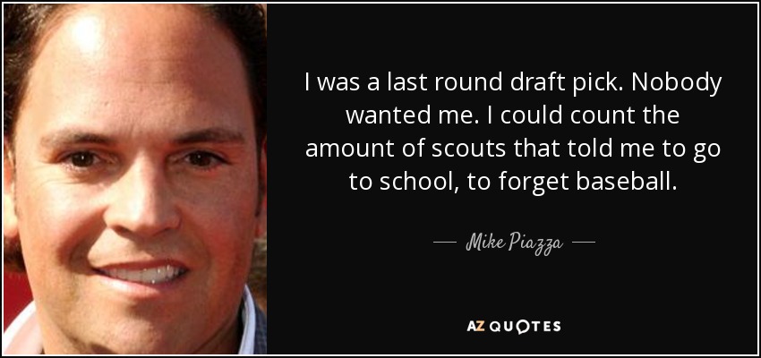 I was a last round draft pick. Nobody wanted me. I could count the amount of scouts that told me to go to school, to forget baseball. - Mike Piazza