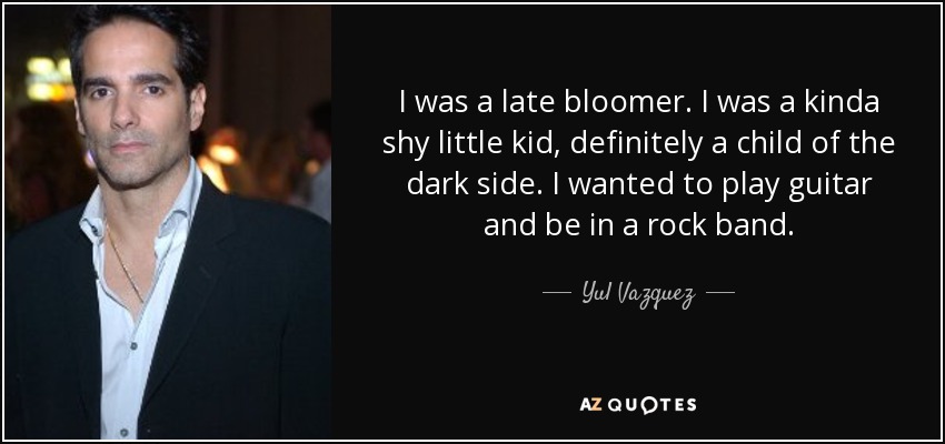 I was a late bloomer. I was a kinda shy little kid, definitely a child of the dark side. I wanted to play guitar and be in a rock band. - Yul Vazquez