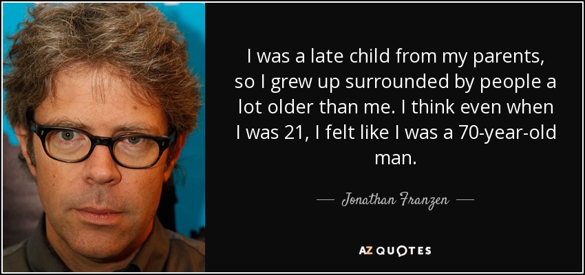 I was a late child from my parents, so I grew up surrounded by people a lot older than me. I think even when I was 21, I felt like I was a 70-year-old man. - Jonathan Franzen