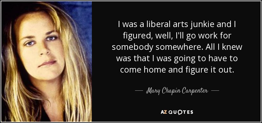 I was a liberal arts junkie and I figured, well, I'll go work for somebody somewhere. All I knew was that I was going to have to come home and figure it out. - Mary Chapin Carpenter